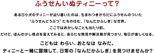 ふうせんいぬティニーって？ ある日小犬のティニーが辿り着いたのは、生まれつきからだにふうせんのついた“ふうせんどうぶつ”たちの住む、「なんだかふしぎ」な世界。ここではおかしなことも当たり前。だけど、ほんの少し視点を変えてみると、あらたな発見や解決策が見つかり、毎日が楽しくなる。こどもは わらい、おとなは なみだ。ティニーと一緒に冒険して、日常の「なんだかふしぎ」を見つけませんか？